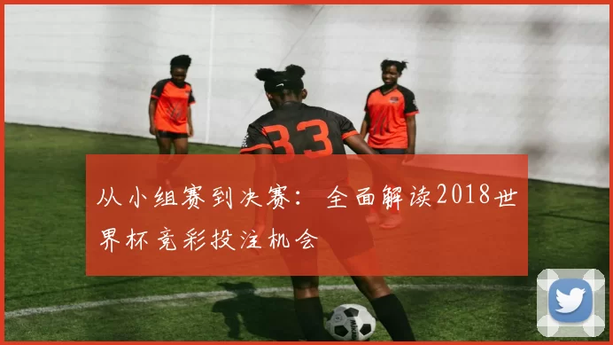 从小组赛到决赛:全面解读2018世界杯竞彩投注机会