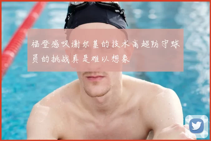 福登感叹谢尔基的技术高超防守球员的挑战真是难以想象