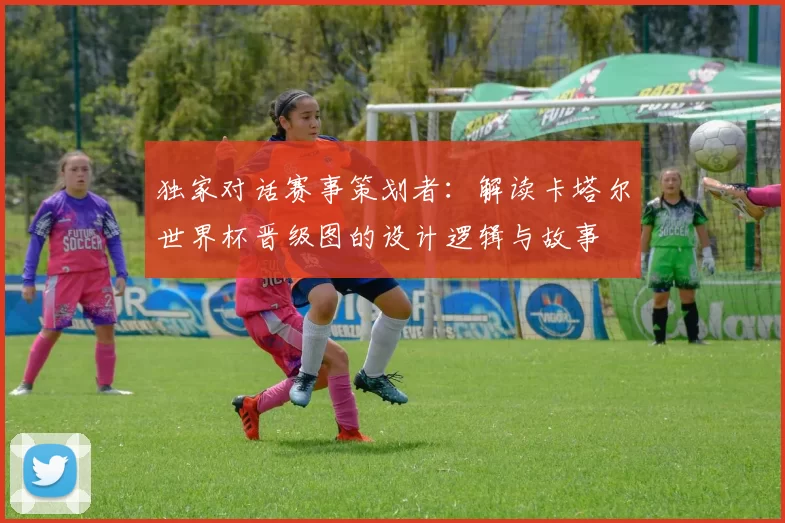 独家对话赛事策划者：解读卡塔尔世界杯晋级图的设计逻辑与故事