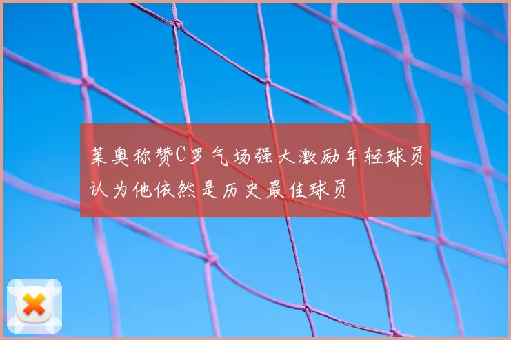 莱奥称赞C罗气场强大激励年轻球员认为他依然是历史最佳球员
